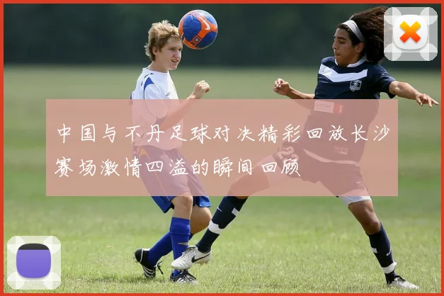 中国与不丹足球对决精彩回放长沙赛场激情四溢的瞬间回顾