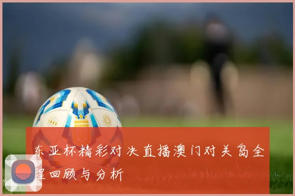 东亚杯精彩对决直播澳门对关岛全程回顾与分析