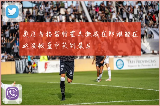 奥厄与格雷特霍夫激战在即谁能在这场较量中笑到最后