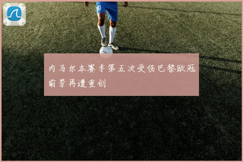 内马尔本赛季第五次受伤巴黎欧冠前景再遭重创