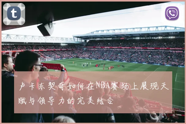 卢卡东契奇如何在NBA赛场上展现天赋与领导力的完美结合