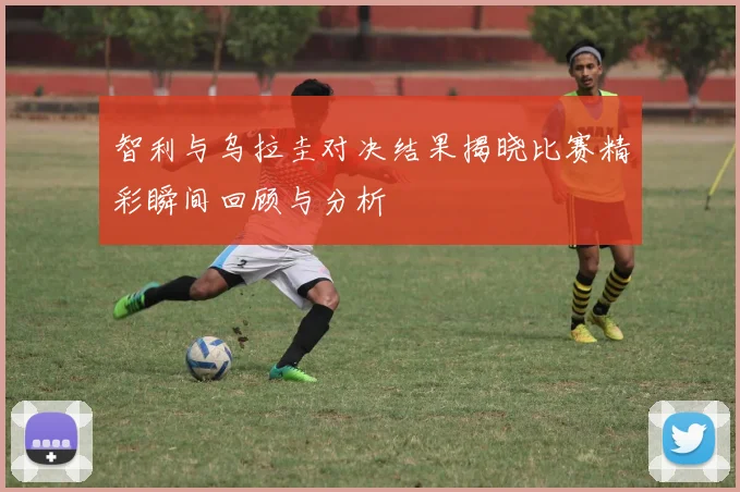 智利与乌拉圭对决结果揭晓比赛精彩瞬间回顾与分析