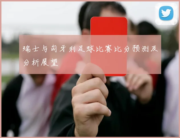 瑞士与匈牙利足球比赛比分预测及分析展望
