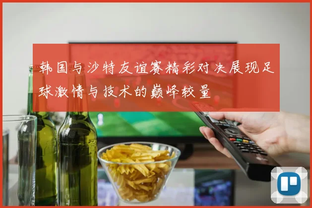 韩国与沙特友谊赛精彩对决展现足球激情与技术的巅峰较量