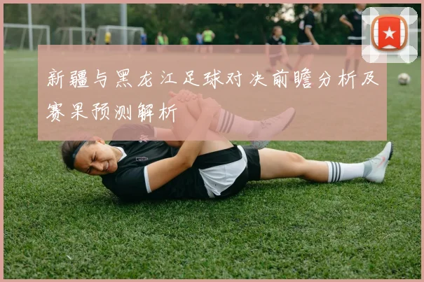 新疆与黑龙江足球对决前瞻分析及赛果预测解析